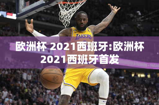 欧洲杯 2021西班牙:欧洲杯2021西班牙首发