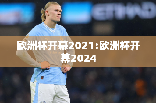 欧洲杯开幕2021:欧洲杯开幕2024