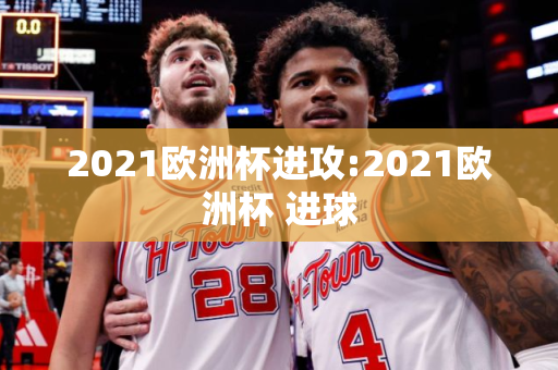 2021欧洲杯进攻:2021欧洲杯 进球