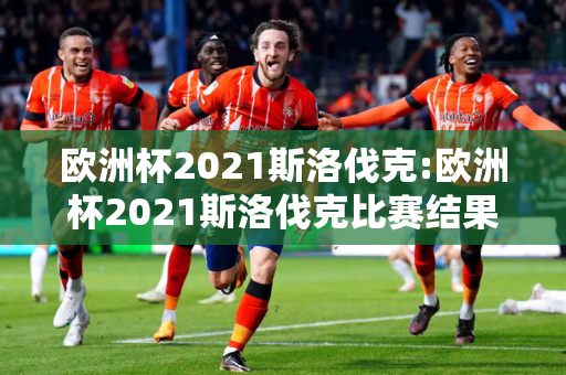 欧洲杯2021斯洛伐克:欧洲杯2021斯洛伐克比赛结果