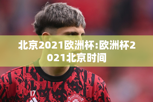 北京2021欧洲杯:欧洲杯2021北京时间