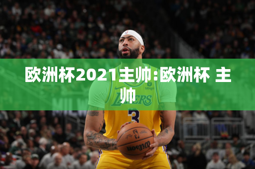 欧洲杯2021主帅:欧洲杯 主帅