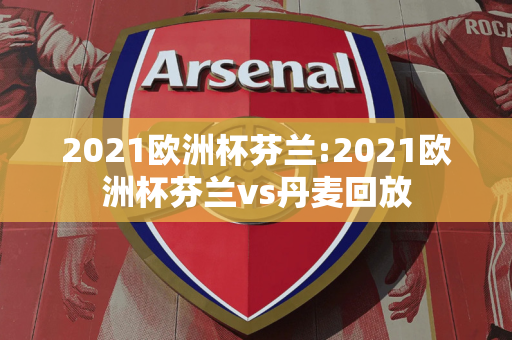 2021欧洲杯芬兰:2021欧洲杯芬兰vs丹麦回放