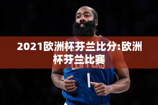 2021欧洲杯芬兰比分:欧洲杯芬兰比赛