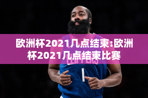 欧洲杯2021几点结束:欧洲杯2021几点结束比赛