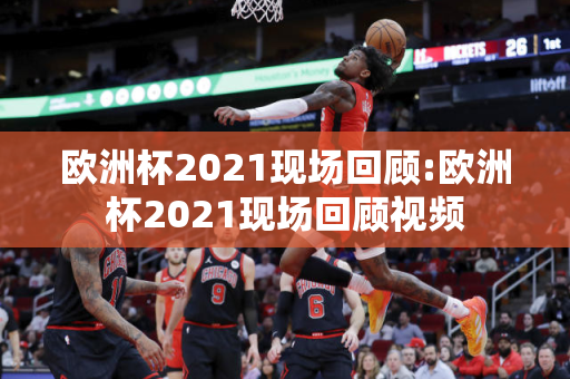 欧洲杯2021现场回顾:欧洲杯2021现场回顾视频