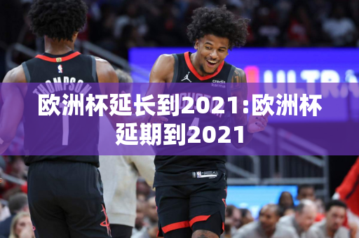 欧洲杯延长到2021:欧洲杯延期到2021