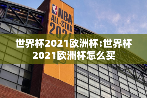 世界杯2021欧洲杯:世界杯2021欧洲杯怎么买