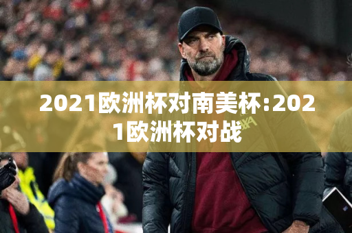 2021欧洲杯对南美杯:2021欧洲杯对战