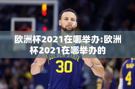 欧洲杯2021在哪举办:欧洲杯2021在哪举办的