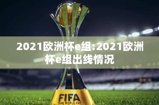 2021欧洲杯e组:2021欧洲杯e组出线情况