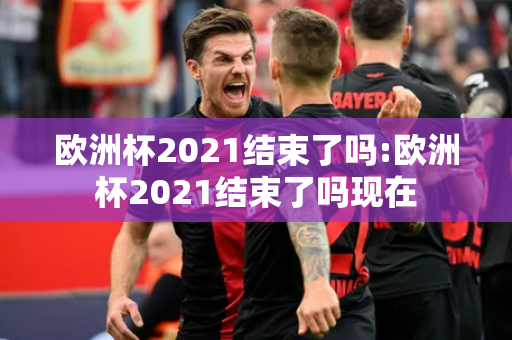 欧洲杯2021结束了吗:欧洲杯2021结束了吗现在