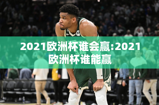 2021欧洲杯谁会赢:2021欧洲杯谁能赢