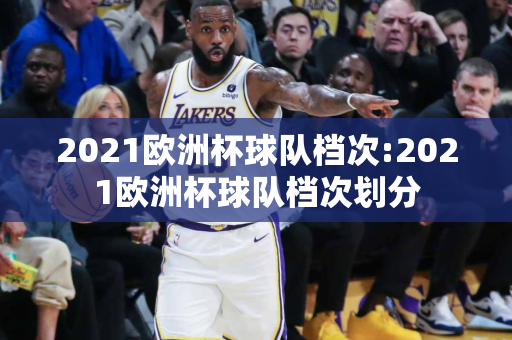 2021欧洲杯球队档次:2021欧洲杯球队档次划分