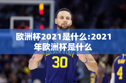 欧洲杯2021是什么:2021年欧洲杯是什么