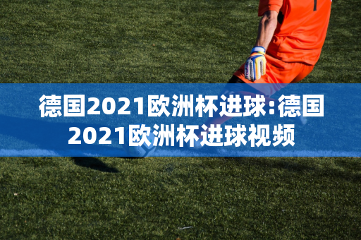 德国2021欧洲杯进球:德国2021欧洲杯进球视频