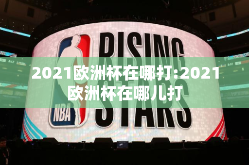 2021欧洲杯在哪打:2021欧洲杯在哪儿打