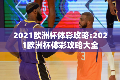 2021欧洲杯体彩攻略:2021欧洲杯体彩攻略大全