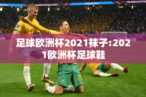 足球欧洲杯2021袜子:2021欧洲杯足球鞋