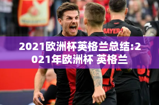 2021欧洲杯英格兰总结:2021年欧洲杯 英格兰