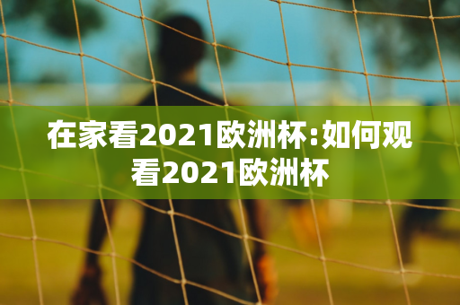 在家看2021欧洲杯:如何观看2021欧洲杯