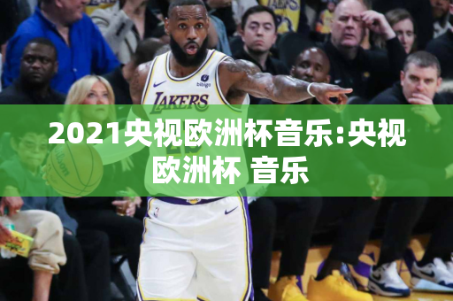 2021央视欧洲杯音乐:央视 欧洲杯 音乐