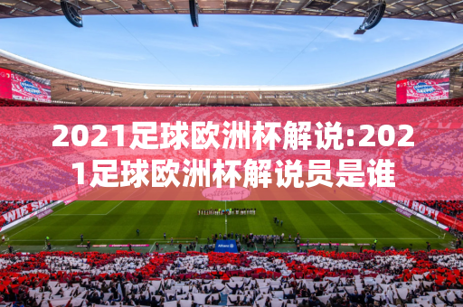 2021足球欧洲杯解说:2021足球欧洲杯解说员是谁