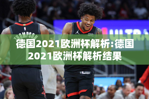 德国2021欧洲杯解析:德国2021欧洲杯解析结果