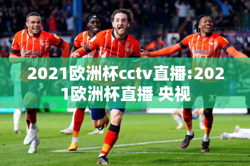 2021欧洲杯cctv直播:2021欧洲杯直播 央视