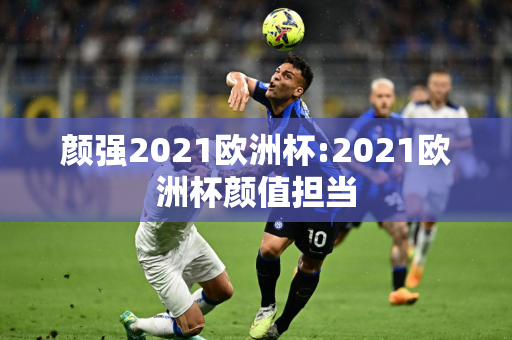 颜强2021欧洲杯:2021欧洲杯颜值担当