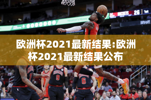 欧洲杯2021最新结果:欧洲杯2021最新结果公布