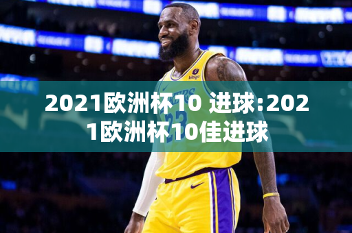 2021欧洲杯10 进球:2021欧洲杯10佳进球