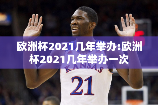 欧洲杯2021几年举办:欧洲杯2021几年举办一次