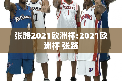 张路2021欧洲杯:2021欧洲杯 张路