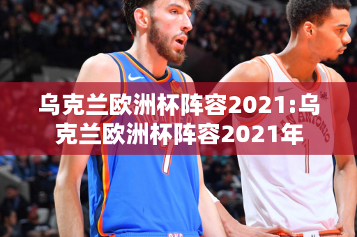 乌克兰欧洲杯阵容2021:乌克兰欧洲杯阵容2021年