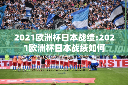 2021欧洲杯日本战绩:2021欧洲杯日本战绩如何