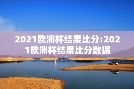 2021欧洲杯结果比分:2021欧洲杯结果比分数据