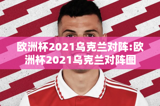 欧洲杯2021乌克兰对阵:欧洲杯2021乌克兰对阵图