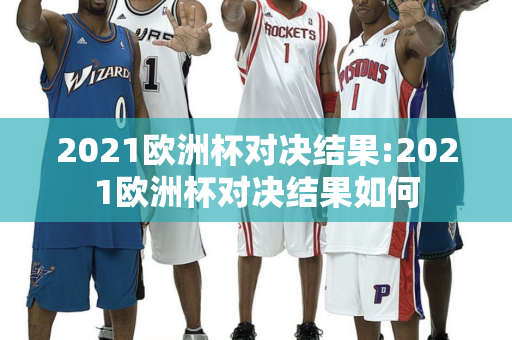 2021欧洲杯对决结果:2021欧洲杯对决结果如何