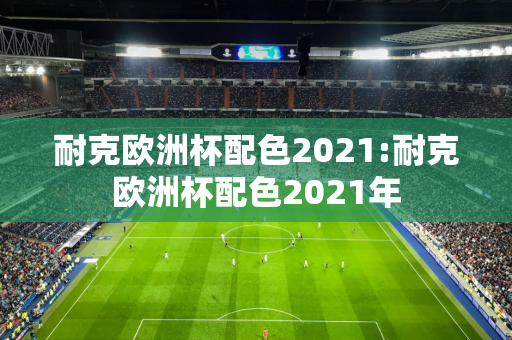 耐克欧洲杯配色2021:耐克欧洲杯配色2021年