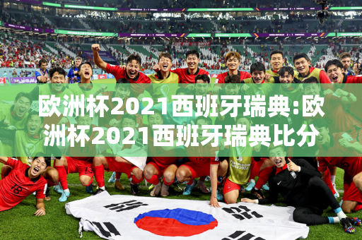 欧洲杯2021西班牙瑞典:欧洲杯2021西班牙瑞典比分