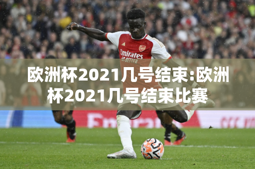 欧洲杯2021几号结束:欧洲杯2021几号结束比赛