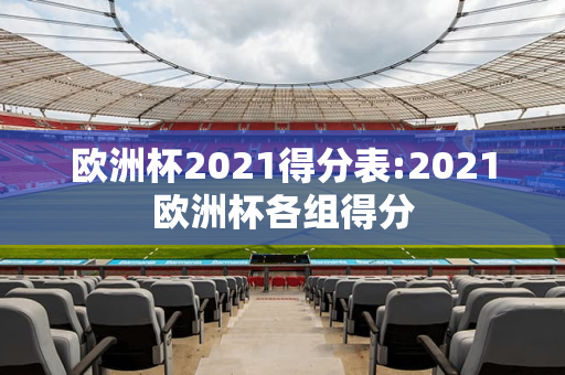 欧洲杯2021得分表:2021欧洲杯各组得分