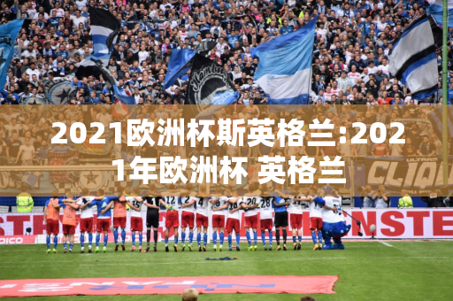 2021欧洲杯斯英格兰:2021年欧洲杯 英格兰