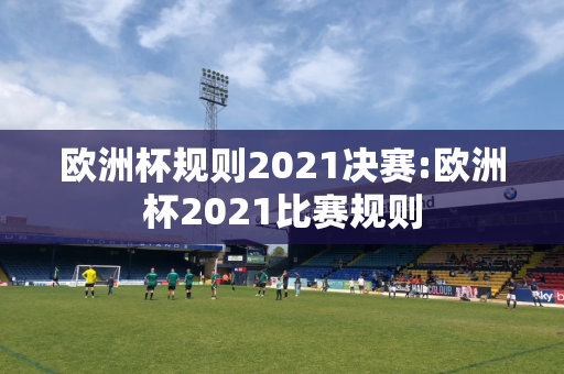 欧洲杯规则2021决赛:欧洲杯2021比赛规则