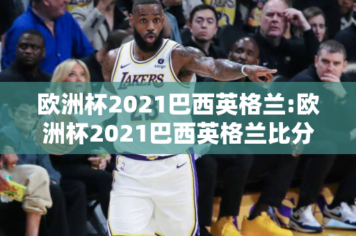 欧洲杯2021巴西英格兰:欧洲杯2021巴西英格兰比分