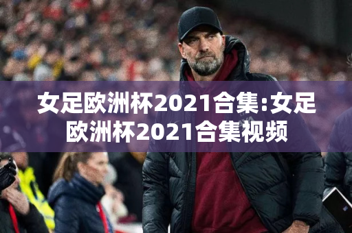 女足欧洲杯2021合集:女足欧洲杯2021合集视频