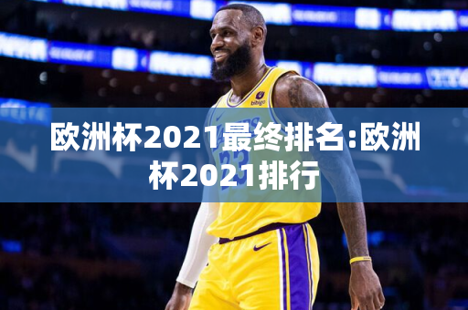 欧洲杯2021最终排名:欧洲杯2021排行