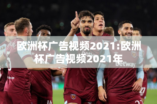 欧洲杯广告视频2021:欧洲杯广告视频2021年