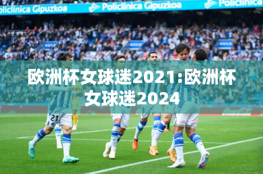 欧洲杯女球迷2021:欧洲杯女球迷2024